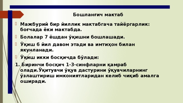 Бошланғич мактаб Мажбурий бир йиллик мактабгача тайёргарлик: боғчада ёки мактабда. Болалар 7 ёшдан ўқишни бошлашади. Ўқиш 6 йил давом этади ва имтиҳон билан якунланади. Ўқиш икки босқичда бўлади: 1. Биринчи босқич 1-3-синфларни қамраб олади.Ўқитувчи ўқув дастурини ўқувчиларнинг ўзлаштириш имкониятларидан келиб чиқиб амалга оширади. 