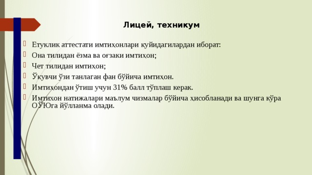 Лицей, техникум Етуклик аттестати имтиҳонлари қуйидагилардан иборат: Она тилидан ёзма ва оғзаки имтиҳон; Чет тилидан имтиҳон; Ўқувчи ўзи танлаган фан бўйича имтиҳон. Имтиҳондан ўтиш учун 31% балл тўплаш керак. Имтихон натижалари маълум чизмалар бўйича ҳисобланади ва шунга кўра ОЎЮга йўлланма олади. 