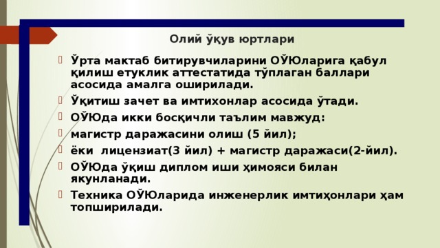 Олий ўқув юртлари Ўрта мактаб битирувчиларини ОЎЮларига қабул қилиш етуклик аттестатида тўплаган баллари асосида амалга оширилади. Ўқитиш зачет ва имтихонлар асосида ўтади. ОЎЮда икки босқичли таълим мавжуд: магистр даражасини олиш (5 йил); ёки лицензиат(3 йил) + магистр даражаси(2-йил). ОЎЮда ўқиш диплом иши ҳимояси билан якунланади. Техника ОЎЮларида инженерлик имтиҳонлари ҳам топширилади. 