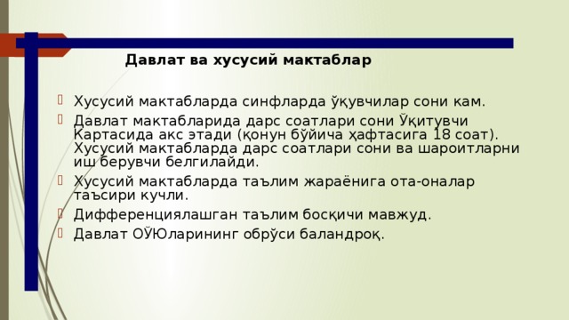 Давлат ва хусусий мактаблар Хусусий мактабларда синфларда ўқувчилар сони кам. Давлат мактабларида дарс соатлари сони Ўқитувчи Картасида акс этади (қонун бўйича ҳафтасига 18 соат). Хусусий мактабларда дарс соатлари сони ва шароитларни иш берувчи белгилайди. Хусусий мактабларда таълим жараёнига ота-оналар таъсири кучли. Дифференциялашган таълим босқичи мавжуд. Давлат ОЎЮларининг обрўси баландроқ. 