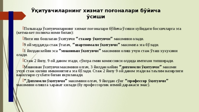 Ўқитувчиларнинг хизмат поғоналари бўйича ўсиши Польшада ўқитувчиларнинг хизмат поғоналари бўйича ўсиши қуйидаги босқичларга эга (кетма-кет полякча номи билан): Янги иш бошлаган ўқитувчи “ стажер ўқитувчи ” мақомини олади. 9 ой муддатда стаж ўтагач, “ шартномали ўқитувчи ” мақомига эга бўлади. 1 йилдан кейин эса “ мианован ўқитувчи ” мақомини олиш учун стаж ўташ хуқуқини олади. Стаж 2 йилу, 9 ой давом этади, сўнгра гмин комиссияси олдида имтиҳон топширади. Мианован ўқитувчи мақомини олгач, 3 йилдан кейин “ дипломли ўқитувчи ” мақоми учун стаж қилиш имкониятига эга бўлади. Стаж 2 йилу 9 ой давом этади ва таълим вазирлиги вакиллари суҳбати билан якунланади. “ Дипломли ўқитувчи ” мақомини олгач, 9 йилдан сўнг “ профессор ўқитувчи ” мақомини олишга ҳаракат қилади (бу профессорлик илмий даражаси эмас). 