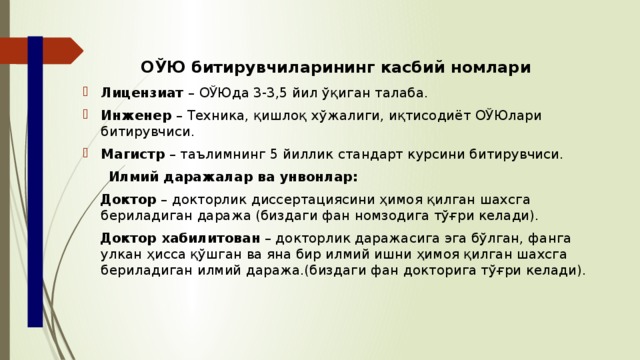 ОЎЮ битирувчиларининг касбий номлари Лицензиат – ОЎЮда 3-3,5 йил ўқиган талаба. Инженер – Техника, қишлоқ хўжалиги, иқтисодиёт ОЎЮлари битирувчиси. Магистр – таълимнинг 5 йиллик стандарт курсини битирувчиси.  Илмий даражалар ва унвонлар:  Доктор – докторлик диссертациясини ҳимоя қилган шахсга бериладиган даража (биздаги фан номзодига тўғри келади).  Доктор хабилитован – докторлик даражасига эга бўлган, фанга улкан ҳисса қўшган ва яна бир илмий ишни ҳимоя қилган шахсга бериладиган илмий даража.(биздаги фан докторига тўғри келади). 