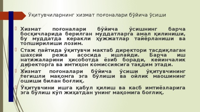 Ўқитувчиларнинг хизмат поғоналари бўйича ўсиши Хизмат поғоналари бўйича ўсишнинг барча босқичларида берилган муддатларга амал қилиниши, бу муддатда керакли ҳужжатлар тайёрланиши ва топширилиши лозим. Стаж пайтида ўқитувчи мактаб директори тасдиқлаган шахсий режа асосида ишлайди. Барча иш натижаларини ҳисоботда ёзиб боради, кейинчалик директорга ва имтиҳон комиссиясига тақдим этади. Хизмат поғоналари бўйича ўсиши ўқитувчининг тегишли мақомга эга бўлиши ва ойлик маошининг ошиши билан боғлиқ. Ўқитувчини ишга қабул қилиш ва касб имтиёзларига эга бўлиш кўп жиҳатдан унинг мақомига боғлиқ.  