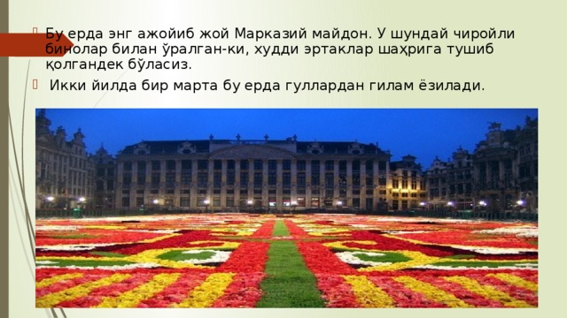 Бу ерда энг ажойиб жой Марказий майдон. У шундай чиройли бинолар билан ўралган-ки, худди эртаклар шаҳрига тушиб қолгандек бўласиз.  Икки йилда бир марта бу ерда гуллардан гилам ёзилади. 