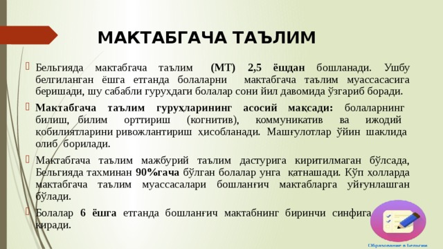 МАКТАБГАЧА ТАЪЛИМ Бельгияда мактабгача таълим (МТ) 2,5 ёшдан бошланади. Ушбу белгиланган ёшга етганда болаларни мактабгача таълим муассасасига беришади, шу сабабли гуруҳдаги болалар сони йил давомида ўзгариб боради. Мактабгача таълим гуруҳларининг асосий мақсади: болаларнинг билиш, билим орттириш (когнитив), коммуникатив ва ижодий қобилиятларини ривожлантириш ҳисобланади. Машғулотлар ўйин шаклида олиб борилади. Мактабгача таълим мажбурий таълим дастурига киритилмаган бўлсада, Бельгияда тахминан 90%гача бўлган болалар унга қатнашади. Кўп ҳолларда мактабгача таълим муассасалари бошланғич мактабларга уйғунлашган бўлади. Болалар 6 ёшга етганда бошланғич мактабнинг биринчи синфига ўқишга киради. 
