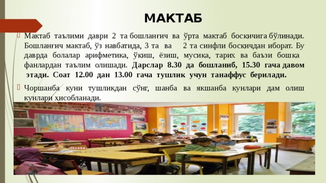 МАКТАБ Мактаб таълими даври 2 та бошланғич ва ўрта мактаб босқичига бўлинади. Бошланғич мактаб, ўз навбатида, 3 та ва 2 та синфли босқичдан иборат. Бу даврда болалар арифметика, ўқиш, ёзиш, мусиқа, тарих ва баъзи бошқа фанлардан таълим олишади. Дарслар 8.30 да бошланиб, 15.30 гача давом этади. Соат 12.00 дан 13.00 гача тушлик учун танаффус берилади. Чоршанба куни тушликдан сўнг, шанба ва якшанба кунлари дам олиш кунлари ҳисобланади. 