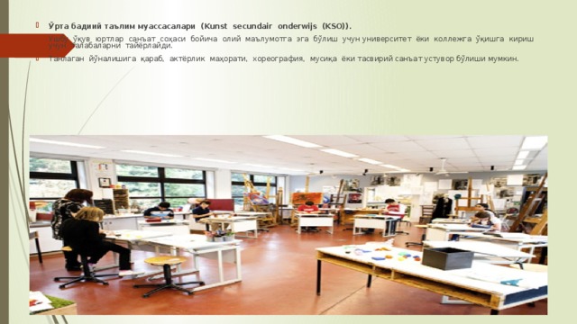 Ўрта бадиий таълим муассасалари (Kunst secundair onderwijs (KSO)). Ушбу ўқув юртлар санъат соҳаси бoйича олий маълумотга эга бўлиш учун университет ёки коллежга ўқишга кириш учун талабаларни тайёрлайди. Танлаган йўналишига қараб, актёрлик маҳорати, хореография, мусиқа ёки тасвирий санъат устувор бўлиши мумкин. 