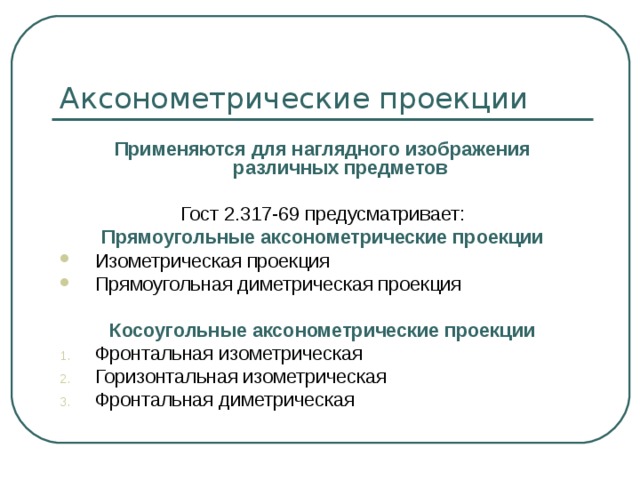 Применяются для наглядного изображения различных предметов  Гост 2.317-69 предусматривает: Прямоугольные аксонометрические проекции Изометрическая проекция Прямоугольная диметрическая проекция  Косоугольные аксонометрические проекции Фронтальная изометрическая Горизонтальная изометрическая Фронтальная диметрическая 