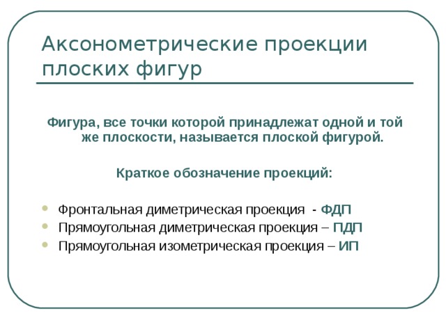  Фигура, все точки которой принадлежат одной и той же плоскости, называется плоской фигурой.  Краткое обозначение проекций:  Фронтальная диметрическая проекция - ФДП Прямоугольная диметрическая проекция – ПДП Прямоугольная изометрическая проекция – ИП 