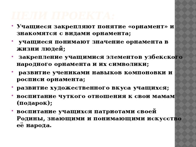 Цели проекта: Учащиеся  закрепляют понятие «орнамент» и знакомятся с видами орнамента;  учащиеся понимают значение орнамента в жизни людей;  закрепление учащимися элементов узбекского народного орнамента и их символики;  развитие учениками навыков компоновки и росписи орнамента; развитие художественного вкуса учащихся; воспитание чуткого отношения к свои мамам (подарок); воспитание учащихся патриотами своей Родины, знающими и понимающими искусство её народа. 