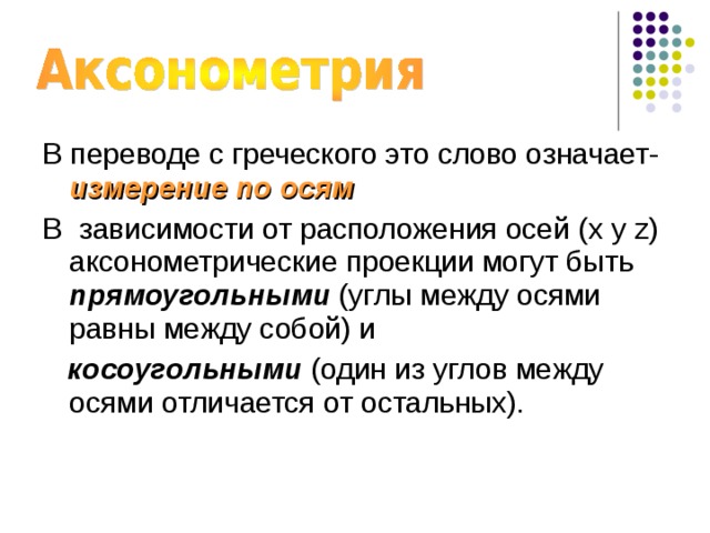 В переводе с греческого это слово означает- измерение по осям В  зависимости от расположения осей ( x y z ) аксонометрические проекции могут быть прямоугольными (углы между осями равны между собой) и  косоугольными (один из углов между осями отличается от остальных). 