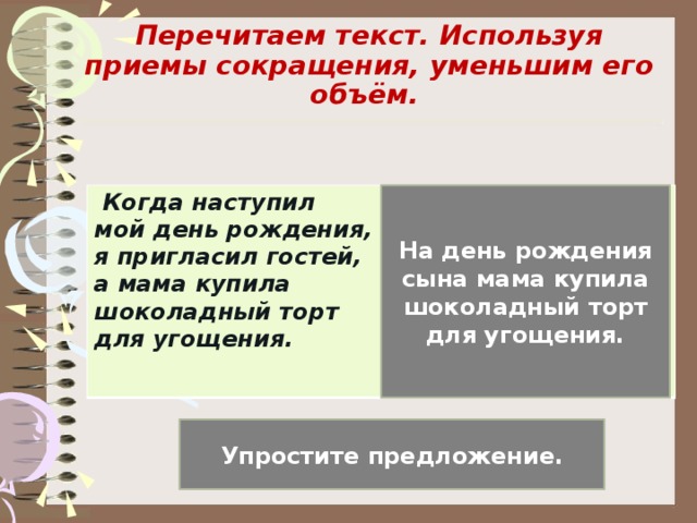 Перечитаем текст. Используя приемы сокращения, уменьшим его объём.   На день рождения сына мама купила шоколадный торт для угощения.  Когда наступил мой день рождения, я пригласил гостей, а мама купила шоколадный торт для угощения. Упростите предложение.