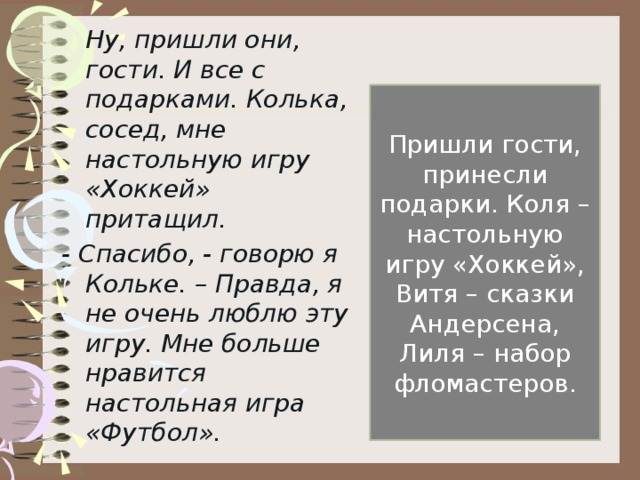 Ну, пришли они, гости. И все с подарками. Колька, сосед, мне настольную игру «Хоккей» притащил. - Спасибо, - говорю я Кольке. – Правда, я не очень люблю эту игру. Мне больше нравится настольная игра «Футбол». Пришли гости, принесли подарки. Коля – настольную игру «Хоккей», Витя – сказки Андерсена, Лиля – набор фломастеров.