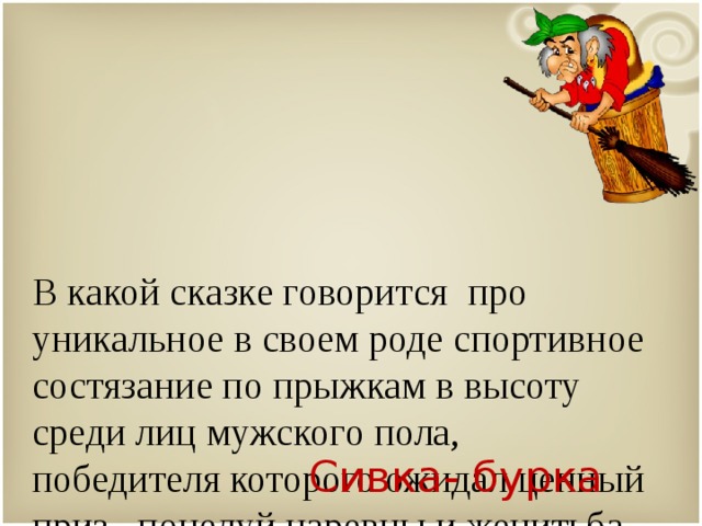   В какой сказке говорится про уникальное в своем роде спортивное состязание по прыжкам в высоту среди лиц мужского пола, победителя которого ожидал ценный приз –поцелуй царевны и женитьба на ней? Сивка- бурка 