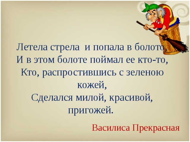   Летела стрела и попала в болото,  И в этом болоте поймал ее кто-то,  Кто, распростившись с зеленою кожей,  Сделался милой, красивой, пригожей. Василиса Прекрасная 