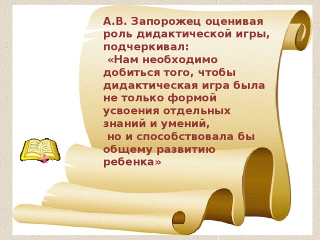 А.В. Запорожец оценивая роль дидактической игры, подчеркивал:  «Нам необходимо добиться того, чтобы дидактическая игра была не только формой усвоения отдельных знаний и умений,  но и способствовала бы общему развитию ребенка» 
