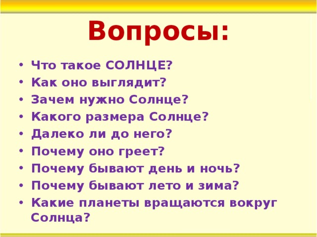Вопросы: Что такое СОЛНЦЕ? Как оно выглядит? Зачем нужно Солнце? Какого размера Солнце? Далеко ли до него? Почему оно греет? Почему бывают день и ночь? Почему бывают лето и зима? Какие планеты вращаются вокруг Солнца? 