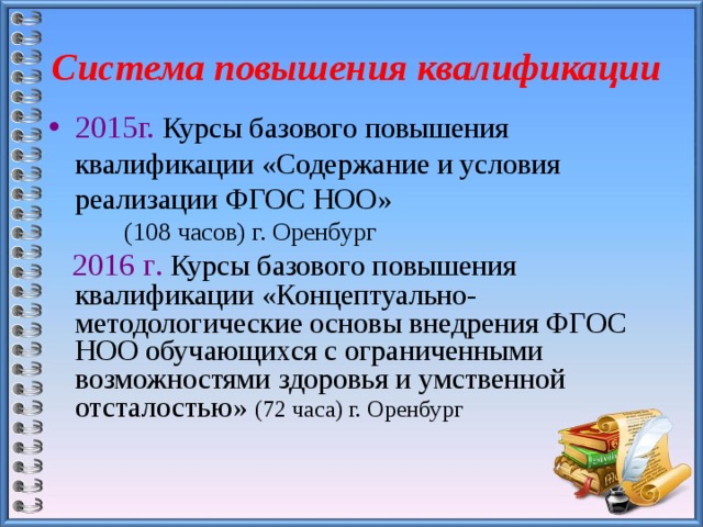 Система повышения квалификации 2015г.  Курсы базового повышения квалификации «Содержание и условия реализации ФГОС НОО»  (108 часов) г. Оренбург  2016 г . Курсы базового повышения квалификации «Концептуально- методологические основы внедрения ФГОС НОО обучающихся с ограниченными возможностями здоровья и умственной отсталостью»  (72 часа) г. Оренбург 