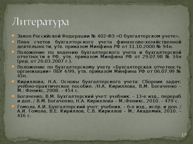 Закон Российской Федерации № 402-ФЗ «О бухгалтерском учете». План счетов бухгалтерского учета финансово-хозяйственной деятельности, утв. приказом Минфина РФ от 31.10.2000 № 94н. Положение по ведению бухгалтерского учета и бухгалтерской отчетности в РФ, утв. приказом Минфина РФ от 29.07.98 № 34н (ред. от 26.03.2007 г.). Положение по бухгалтерскому учету «Бухгалтерская отчетность организации» ПБУ 4/99, утв. приказом Минфина РФ от 06.07.99 № 43н. Кириллова, Н.А. Основы бухгалтерского учета: Сборник задач: учебно-практическое пособие. /Н.А. Кириллова, В.М. Богаченко – М.: Феникс, 2008. – 454 с. Богаченко, В.М. Бухгалтерский учет: учебник. – 13-е изд., перераб и доп. / В.М. Богаченко, Н.А. Кириллова – М.:Феникс, 2010. – 479 с. Гомола, А.И. Бухгалтерский учет: учебник. – 6-е изд., испр. и доп. / А.И. Гомола, В.Е. Кириллов, С.В. Кириллов – М.: Академия, 2010. – 416 с.  