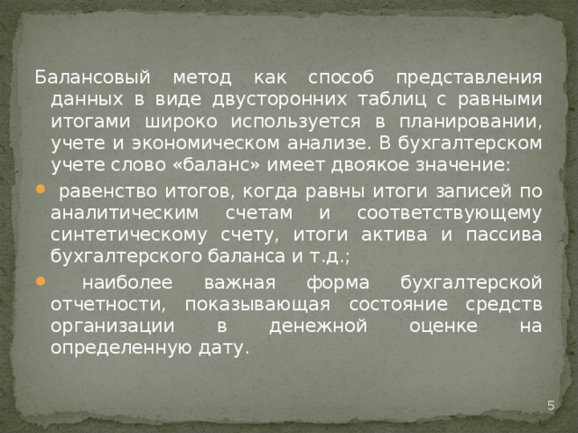 Балансовый метод как способ представления данных в виде двусторонних таблиц с равными итогами широко используется в планировании, учете и экономическом анализе. В бухгалтерском учете слово «баланс» имеет двоякое значение:  равенство итогов, когда равны итоги записей по аналитическим счетам и соответствующему синтетическому счету, итоги актива и пассива бухгалтерского баланса и т.д.;  наиболее важная форма бухгалтерской отчетности, показывающая состояние средств организации в денежной оценке на определенную дату.  