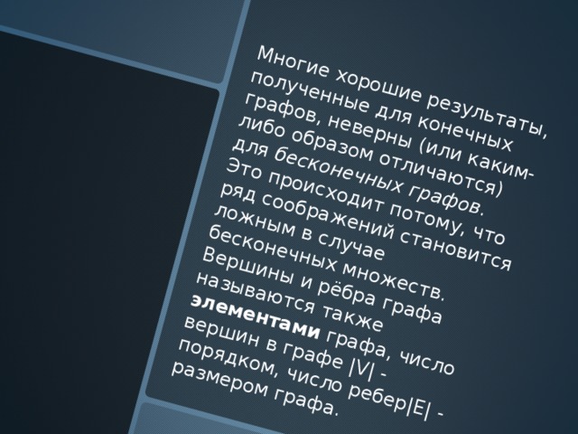 Многие хорошие результаты, полученные для конечных графов, неверны (или каким-либо образом отличаются) для бесконечных графов . Это происходит потому, что ряд соображений становится ложным в случае бесконечных множеств. Вершины и рёбра графа называются также элементами графа, число вершин в графе |V| - порядком, число ребер|E| - размером графа. 