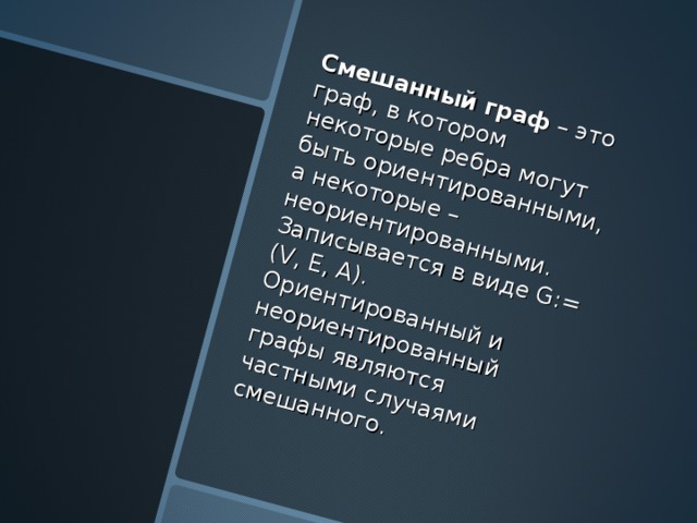 Смешанный граф – это граф, в котором некоторые ребра могут быть ориентированными, а некоторые – неориентированными. Записывается в виде G:= (V, E, A). Ориентированный и неориентированный графы являются частными случаями смешанного. 