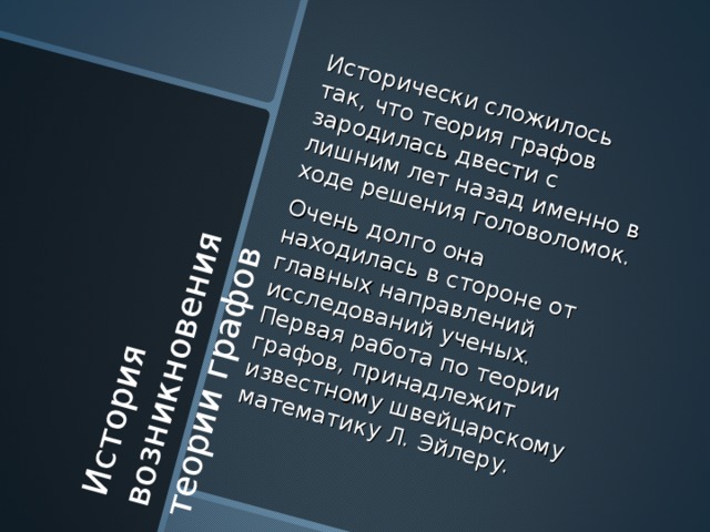 Исторически сложилось так, что теория графов зародилась двести с лишним лет назад именно в ходе решения головоломок .  Очень долго она находилась в стороне от главных направлений исследований ученых . Первая работа по теории графов, принадлежит известному швейцарскому математику Л . Эйлеру . История возникновения теории графов 