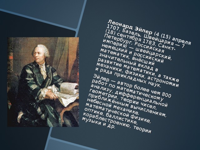 Леонард Эйлер ( 4 (15) апреля 1707 , Базель, Швейцария — 7 (18) сентября 1783, Санкт-Петербург, Российская империя) — швейцарский, немецкий и российский математик, внёсший значительный вклад в развитие математики, а также механики, физики, астрономии и ряда прикладных наук. Эйлер — автор более чем 800 работ по математическому анализу, дифференциальной геометрии, теории чисел, приближённым вычислениям, небесной механике, математической физике, оптике, баллистике, кораблестроению, теории музыки и др. 