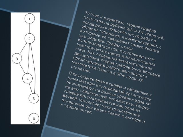 Толчок к развитию, теория графов получила на рубеже ХIX и ХХ столетий, когда резко возросло число работ в области топологии и комбинаторики, с которыми ее связывают самые тесные узы родства . Графы стали использоваться при построении схем электрических цепей и молекулярных схем . Как отдельная математическая дисциплина теория графов была впервые представлена в работе венгерского математика Кенига в 30-е годы ХХ столетия . В последнее время графы и связанные с ними методы исследований органически пронизывают на разных уровнях едва ли не всю современную математику . Теория графов рассматривается как одна из ветвей топологии; непосредственное отношение она имеет также к алгебре и к теории чисел .  