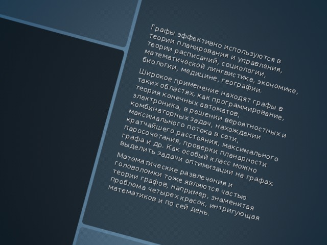 Графы эффективно используются в теории планирования и управления, теории расписаний, социологии, математической лингвистике, экономике, биологии, медицине, географии .  Широкое применение находят графы в таких областях, как программирование, теория конечных автоматов, электроника, в решении вероятностных и комбинаторных задач, нахождении максимального потока в сети, кратчайшего расстояния, максимального паросочетания, проверки планарности графа и др . Как особый класс можно выделить задачи оптимизации на графах .  Математические развлечения и головоломки тоже являются частью теории графов, например, знаменитая проблема четырех красок, интригующая математиков и по сей день .  