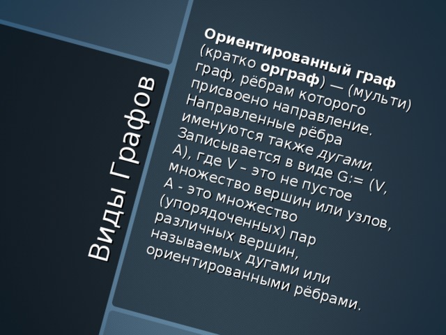 Виды Графов Ориентированный граф  (кратко орграф ) — (мульти) граф, рёбрам которого присвоено направление. Направленные рёбра именуются также  дугами. Записывается в виде G:= (V, A), где  V – это не пустое множество вершин или узлов, А - это множество (упорядоченных) пар различных вершин, называемых дугами или ориентированными рёбрами. 