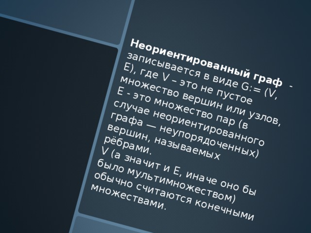 Неориентированный граф - записывается в виде G:= (V, E), где V – это не пустое множество вершин или узлов, E - это множество пар (в случае неориентированного графа — неупорядоченных) вершин, называемых рёбрами. V (а значит и E, иначе оно бы было мультимножеством) обычно считаются конечными множествами. 