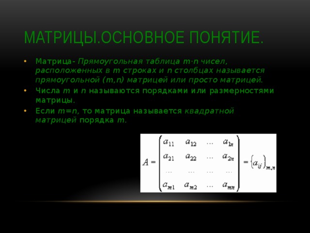 Матрицы.Основное понятие. Матрица- Прямоугольная таблица m·n чисел, расположенных в m строках и n столбцах называется прямоугольной (m,n) матрицей или просто матрицей. Числа  m  и  n  называются порядками или размерностями матрицы. Если  m=n,  то матрица называется  квадратной матрицей  порядка  m . 
