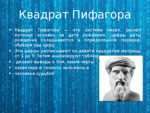  Квадрат Пифагора  Квадрат Пифагора — это система чисел, расчет которых основан на дате рождения. Цифры даты рождения складываются в определенном порядке, образуя ряд цифр Эти цифры расписывают по девяти квадратам матрицы от 1 до 9. Затем анализируют таблицу,  делают выводы о том, какие черты характера и таланты заложены в человеке судьбой   