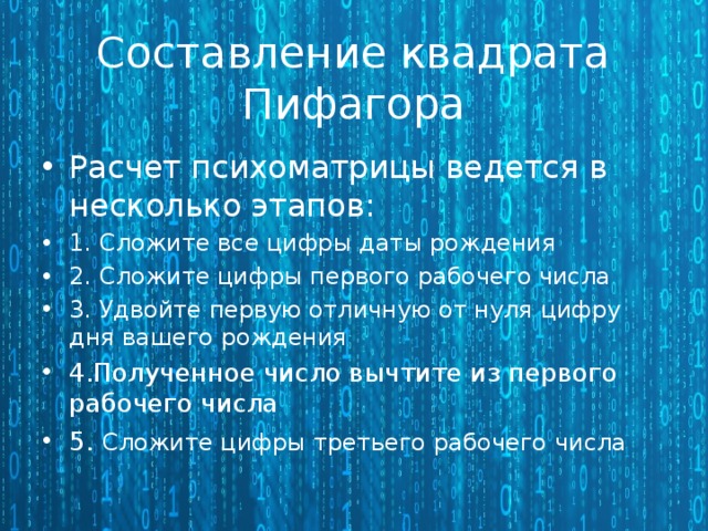 Составление квадрата Пифагора Расчет психоматрицы ведется в несколько этапов: 1. Сложите все цифры даты рождения 2. Сложите цифры первого рабочего числа 3. Удвойте первую отличную от нуля цифру дня вашего рождения 4.Полученное число вычтите из первого рабочего числа 5.  Сложите цифры третьего рабочего числа 