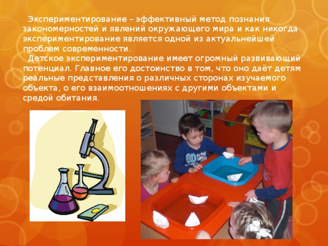  Экспериментирование – эффективный метод познания закономерностей и явлений окружающего мира и как никогда экспериментирование является одной из актуальнейшей проблем современности.  Детское экспериментирование имеет огромный развивающий потенциал. Главное его достоинство в том, что оно даёт детям реальные представления о различных сторонах изучаемого объекта, о его взаимоотношениях с другими объектами и средой обитания. 