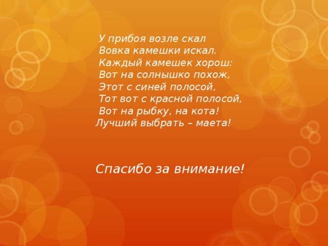   У прибоя возле скал   Вовка камешки искал.   Каждый камешек хорош:    Вот на солнышко похож,    Этот с синей полосой,   Тот вот с красной полосой,    Вот на рыбку, на кота!   Лучший выбрать – маета!   Спасибо за внимание! 