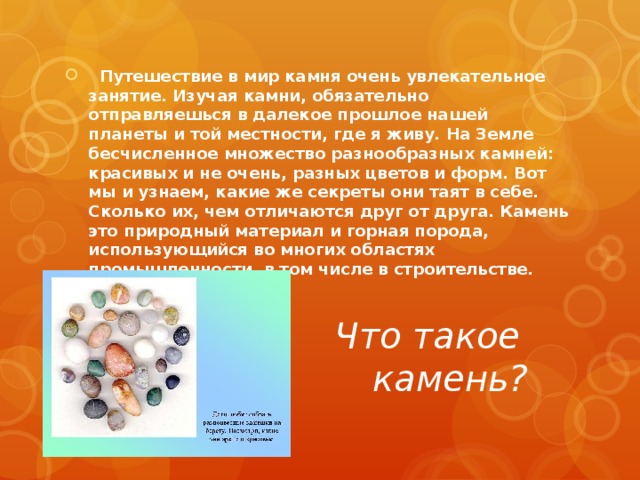    Путешествие в мир камня очень увлекательное занятие. Изучая камни, обязательно отправляешься в далекое прошлое нашей планеты и той местности, где я живу. На Земле бесчисленное множество разнообразных камней: красивых и не очень, разных цветов и форм. Вот мы и узнаем, какие же секреты они таят в себе. Сколько их, чем отличаются друг от друга. Камень это природный материал и горная порода, использующийся во многих областях промышленности, в том числе в строительстве.   Что такое камень? 
