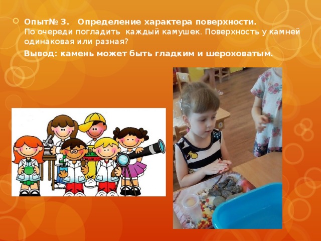 Опыт№ 3.  Определение характера поверхности.  По очереди погладить каждый камушек. Поверхность у камней одинаковая или разная?  Вывод: камень может быть гладким и шероховатым.    