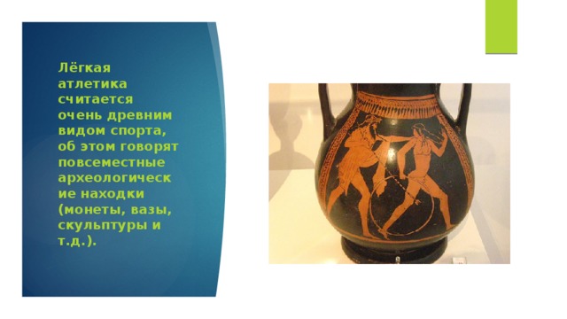 Лёгкая атлетика считается очень древним видом спорта, об этом говорят повсеместные археологические находки (монеты, вазы, скульптуры и т.д.).    