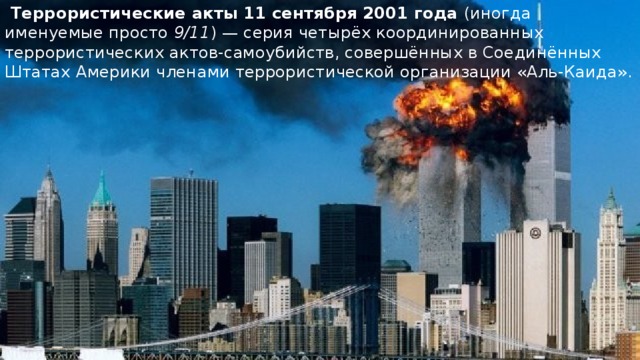 Террористические акты 11 сентября 2001 года    Террористические акты 11 сентября 2001 года  (иногда именуемые просто  9/11 ) — серия четырёх координированных террористических актов-самоубийств, совершённых в Соединённых Штатах Америки членами террористической организации «Аль-Каида». 