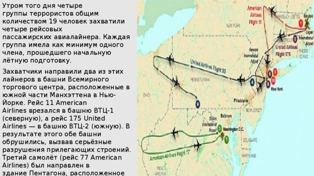 Утром того дня четыре группы террористов общим количеством 19 человек захватили четыре рейсовых пассажирских авиалайнера. Каждая группа имела как минимум одного члена, прошедшего начальную лётную подготовку. Захватчики направили два из этих лайнеров в башни Всемирного торгового центра, расположенные в южной части Манхэттена в Нью-Йорке. Рейс 11 American Airlines врезался в башню ВТЦ-1 (северную), а рейс 175 United Airlines — в башню ВТЦ-2 (южную). В результате этого обе башни обрушились, вызвав серьёзные разрушения прилегающих строений. Третий самолёт (рейс 77 American Airlines) был направлен в здание Пентагона, расположенное недалеко от Вашингтона. Пассажиры и команда четвёртого авиалайнера (рейс 93 United Airlines) попытались перехватить управление самолётом у террористов, самолёт упал в поле около боро Шанксвилл в штате Пенсильвания. 