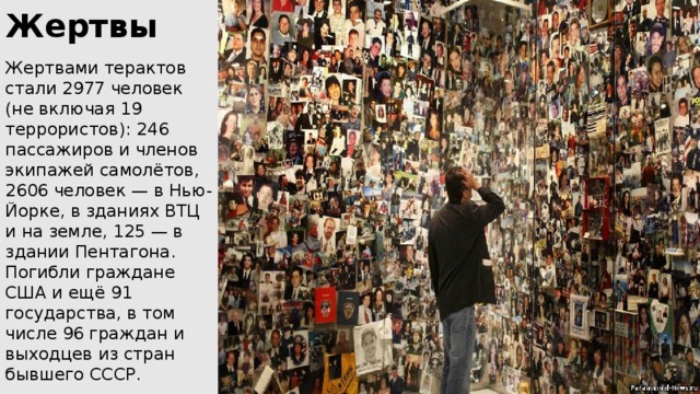 Жертвы Жертвами терактов стали 2977 человек (не включая 19 террористов): 246 пассажиров и членов экипажей самолётов, 2606 человек — в Нью-Йорке, в зданиях ВТЦ и на земле, 125 — в здании Пентагона. Погибли граждане США и ещё 91 государства, в том числе 96 граждан и выходцев из стран бывшего СССР. 