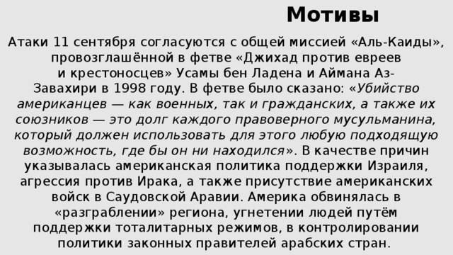  Мотивы   Атаки 11 сентября согласуются с общей миссией «Аль-Каиды», провозглашённой в фетве «Джихад против евреев и крестоносцев» Усамы бен Ладена и Аймана Аз-Завахири в 1998 году. В фетве было сказано: « Убийство американцев — как военных, так и гражданских, а также их союзников — это долг каждого правоверного мусульманина, который должен использовать для этого любую подходящую возможность, где бы он ни находился ». В качестве причин указывалась американская политика поддержки Израиля, агрессия против Ирака, а также присутствие американских войск в Саудовской Аравии. Америка обвинялась в «разграблении» региона, угнетении людей путём поддержки тоталитарных режимов, в контролировании политики законных правителей арабских стран. 
