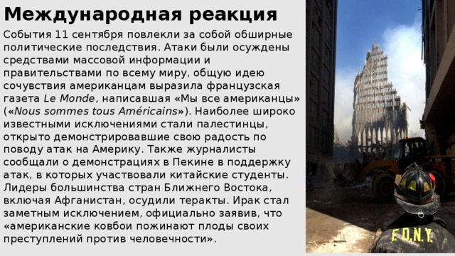 Международная реакция События 11 сентября повлекли за собой обширные политические последствия. Атаки были осуждены средствами массовой информации и правительствами по всему миру, общую идею сочувствия американцам выразила французская газета  Le Monde , написавшая «Мы все американцы» (« Nous sommes tous Américains »). Наиболее широко известными исключениями стали палестинцы, открыто демонстрировавшие свою радость по поводу атак на Америку. Также журналисты сообщали о демонстрациях в Пекине в поддержку атак, в которых участвовали китайские студенты. Лидеры большинства стран Ближнего Востока, включая Афганистан, осудили теракты. Ирак стал заметным исключением, официально заявив, что «американские ковбои пожинают плоды своих преступлений против человечности». 