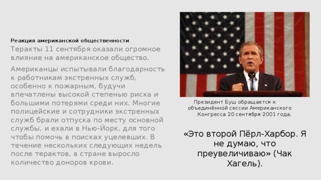        Реакция американской общественности    Теракты 11 сентября оказали огромное влияние на американское общество. Американцы испытывали благодарность к работникам экстренных служб, особенно к пожарным, будучи впечатлены высокой степенью риска и большими потерями среди них. Многие полицейские и сотрудники экстренных служб брали отпуска по месту основной службы, и ехали в Нью-Йорк, для того чтобы помочь в поисках уцелевших. В течение нескольких следующих недель после терактов, в стране выросло количество доноров крови. Президент Буш обращается к объединённой сессии Американского Конгресса 20 сентября 2001 года. «Это второй Пёрл-Харбор. Я не думаю, что преувеличиваю» (Чак Хагель). 