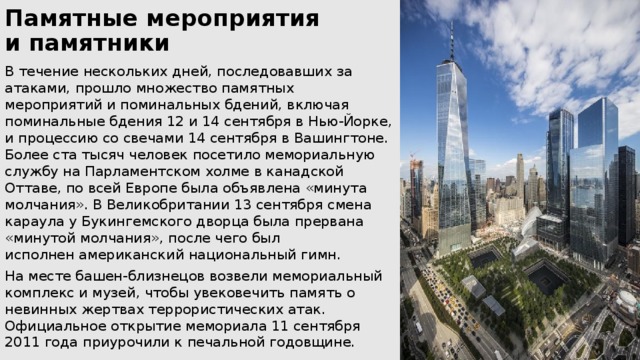 Памятные мероприятия  и памятники   В течение нескольких дней, последовавших за атаками, прошло множество памятных мероприятий и поминальных бдений, включая поминальные бдения 12 и 14 сентября в Нью-Йорке, и процессию со свечами 14 сентября в Вашингтоне. Более ста тысяч человек посетило мемориальную службу на Парламентском холме в канадской Оттаве, по всей Европе была объявлена «минута молчания». В Великобритании 13 сентября смена караула у Букингемского дворца была прервана «минутой молчания», после чего был исполнен американский национальный гимн. На месте башен-близнецов возвели мемориальный комплекс и музей, чтобы увековечить память о невинных жертвах террористических атак. Официальное открытие мемориала 11 сентября 2011 года приурочили к печальной годовщине. 