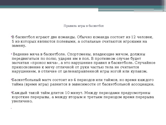 Правила игры в баскетбол     В баскетбол играют две команды. Обычно команда состоит из 12 человек, 5 из которых являются полевыми, а остальные считаются игроками на замену.  Ведение мяча в баскетболе. Спортсмены, владеющие мячом, должны передвигаться по полю, ударяя им в пол. В противном случае будет засчитан «пронос мяча», а это нарушение правил в баскетболе. Случайное прикосновение к мячу отличной от руки частью тела не считается нарушением, в отличие от целенаправленной игры ногой или кулаком. Баскетбольный матч состоит из 4 периодов или таймов, но время каждого тайма (время игры) разнится в зависимости от баскетбольной ассоциации. Каждый такой тайм длится 10 минут. Между периодами предусмотрены короткие перерывы, а между вторым и третьим периодом время перерыва увеличено.    