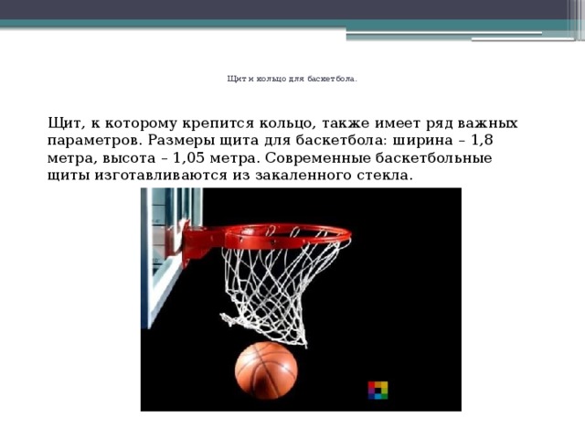   Щит и кольцо для баскетбола.     Щит, к которому крепится кольцо, также имеет ряд важных параметров. Размеры щита для баскетбола: ширина – 1,8 метра, высота – 1,05 метра. Современные баскетбольные щиты изготавливаются из закаленного стекла.     