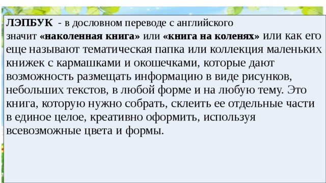 ЛЭПБУК  - в дословном переводе с английского значит  «наколенная книга»  или  «книга на коленях»   или как его еще называют тематическая папка или коллекция маленьких книжек с кармашками и окошечками, которые дают возможность размещать информацию в виде рисунков, небольших текстов, в любой форме и на любую тему. Это книга, которую нужно собрать, склеить ее отдельные части в единое целое, креативно оформить, используя всевозможные цвета и формы. 